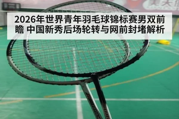 2026年世界青年羽毛球锦标赛男双前瞻 中国新秀后场轮转与网前封堵解析（jiuyou）