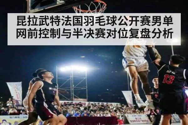 昆拉武特法国羽毛球公开赛男单网前控制与半决赛对位复盘分析 | jiuyou